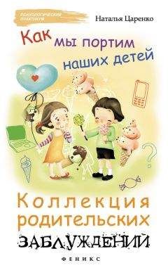 Наталья Царенко - Как мы портим наших детей: коллекция родительских заблуждений